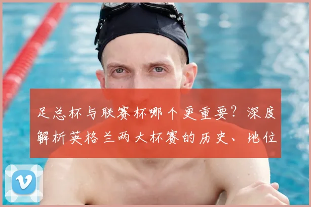 足总杯与联赛杯哪个更重要?深度解析英格兰两大杯赛的历史、地位与影响