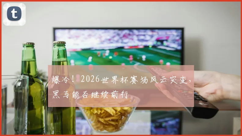 爆冷！2026世界杯赛场风云突变，黑马能否继续前行