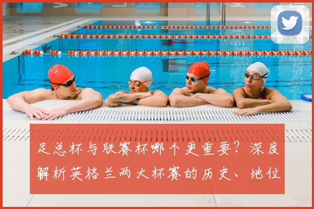 足总杯与联赛杯哪个更重要?深度解析英格兰两大杯赛的历史、地位与影响
