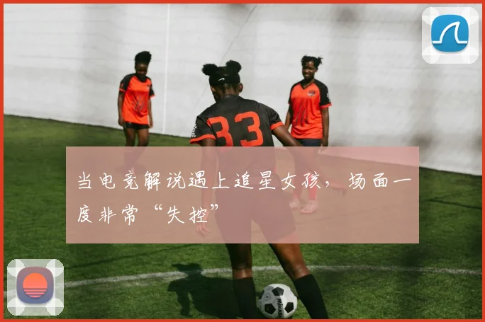 当电竞解说遇上追星女孩，场面一度非常“失控”