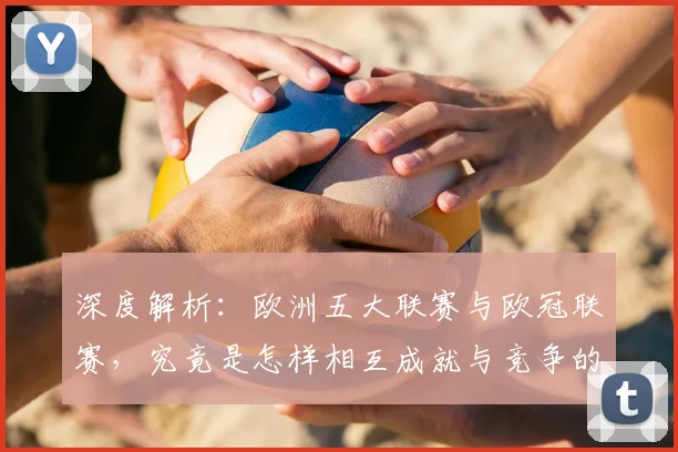深度解析:欧洲五大联赛与欧冠联赛,究竟是怎样相互成就与竞争的关系?