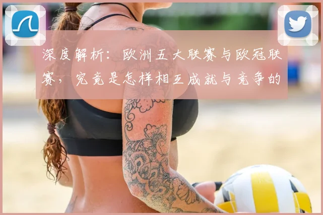 深度解析:欧洲五大联赛与欧冠联赛,究竟是怎样相互成就与竞争的关系?