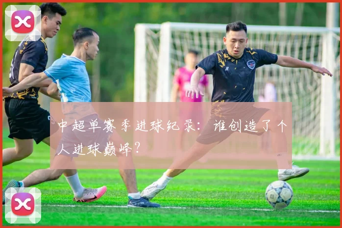 中超单赛季进球纪录:谁创造了个人进球巅峰?