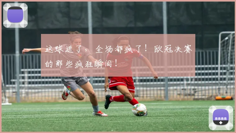 这球进了，全场都疯了！欧冠决赛的那些疯狂瞬间！