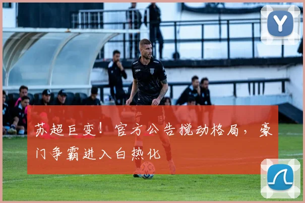 苏超巨变！官方公告搅动格局，豪门争霸进入白热化